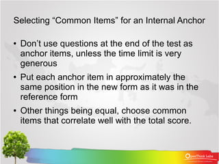 Selecting “Common Items” for an Internal Anchor

●   Don’t use questions at the end of the test as
    anchor items, unless the time limit is very
    generous
●   Put each anchor item in approximately the
    same position in the new form as it was in the
    reference form
●   Other things being equal, choose common
    items that correlate well with the total score.
 