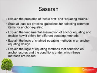 Sasaran
●   Explain the problems of “scale drift” and “equating strains.”
●   State at least six practical guidelines for selecting common
    items for anchor equating.
●   Explain the fundamental assumption of anchor equating and
    explain how it differs for different equating methods.
●   Explain the logic of chained equating methods in an anchor
    equating design.
●   Explain the logic of equating methods that condition on
    anchor scores and the conditions under which these
    methods are biased.
 
