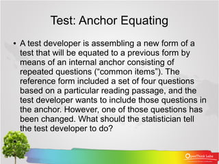 Test: Anchor Equating
●   A test developer is assembling a new form of a
    test that will be equated to a previous form by
    means of an internal anchor consisting of
    repeated questions (“common items”). The
    reference form included a set of four questions
    based on a particular reading passage, and the
    test developer wants to include those questions in
    the anchor. However, one of those questions has
    been changed. What should the statistician tell
    the test developer to do?
●
 