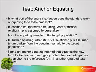 Test: Anchor Equating
●   In what part of the score distribution does the standard error
    of equating tend to be smallest?
●   In chained equipercentile equating, what statistical
    relationship is assumed to generalize
    from the equating sample to the target population?
●   In Tucker equating, what statistical relationship is assumed
    to generalize from the equating sample to the target
    population?
●   Name an anchor equating method that equates the new
    form to the anchor in one group of test-takers and equates
    the anchor to the reference form in another group of test-
    takers.
 