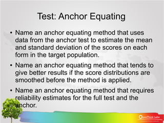 Test: Anchor Equating
●   Name an anchor equating method that uses
    data from the anchor test to estimate the mean
    and standard deviation of the scores on each
    form in the target population.
●   Name an anchor equating method that tends to
    give better results if the score distributions are
    smoothed before the method is applied.
●   Name an anchor equating method that requires
    reliability estimates for the full test and the
    anchor.
 