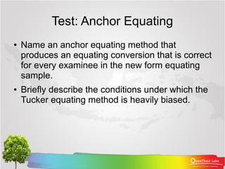 Test: Anchor Equating
●   Name an anchor equating method that
    produces an equating conversion that is correct
    for every examinee in the new form equating
    sample.
●   Briefly describe the conditions under which the
    Tucker equating method is heavily biased.
 