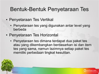 Bentuk-Bentuk Penyetaraan Tes
●   Penyetaraan Tes Vertikal
    ●   Penyetaraan tes yang digunakan antar level yang
        berbeda
●   Penyetaraan Tes Horizontal
    ●   Penyetaraan tes dimana terdapat dua paket tes
        atau yang dikembangkan berdasarkan isi dan item
        tes yang sama, namun lazimnya setiap paket tes
        memiliki perbedaan tingkat kesulitan.
 