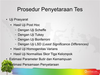 Prosedur Penyetaraan Tes
●   Uji Prasyarat
    ●   Hasil Uji Post Hoc
        –  Dengan Uji Scheffe
         – Dengan Uji Tukey
         – Dengan Uji Bonferroni
         – Dengan Uji LSD (Least Significance Differences)
    ●   Hasil Uji Homogenitas Varians
    ●   Hasil Uji Normalitas Skor Tiga Kelompok
●   Estimasi Parameter Butir dan Kemampuan
●   Estimasi Persamaan Penyetaraan
 