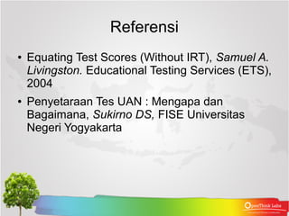 Referensi
●   Equating Test Scores (Without IRT), Samuel A.
    Livingston. Educational Testing Services (ETS),
    2004
●   Penyetaraan Tes UAN : Mengapa dan
    Bagaimana, Sukirno DS, FISE Universitas
    Negeri Yogyakarta
 