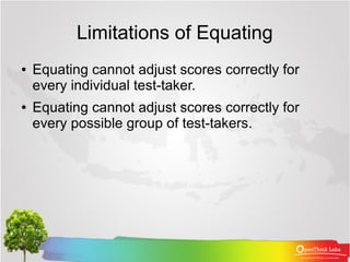 Limitations of Equating
●   Equating cannot adjust scores correctly for
    every individual test-taker.
●   Equating cannot adjust scores correctly for
    every possible group of test-takers.
 