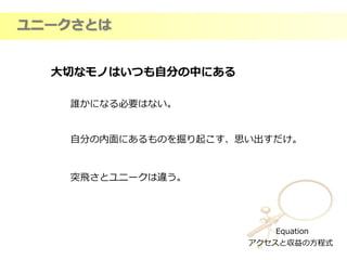 Equation
アクセスと収益の方程式
ユニークさとは
大切なモノはいつも自分の中にある
誰かになる必要はない。
自分の内面にあるものを掘り起こす、思い出すだけ。
突飛さとユニークは違う。
 