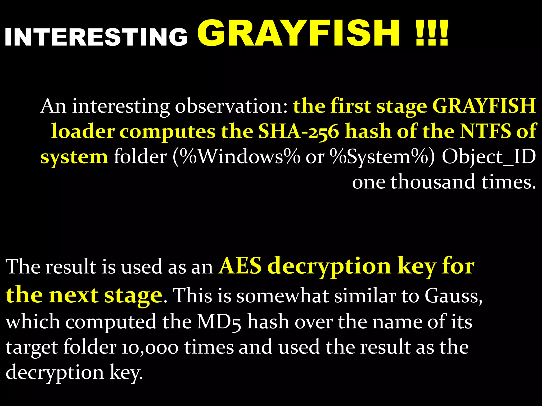 An interesting observation: the first stage GRAYFISH
loader computes the SHA-256 hash of the NTFS of
system folder (%Windows% or %System%) Object_ID
one thousand times.
INTERESTING GRAYFISH !!!
The result is used as an AES decryption key for
the next stage. This is somewhat similar to Gauss,
which computed the MD5 hash over the name of its
target folder 10,000 times and used the result as the
decryption key.
 