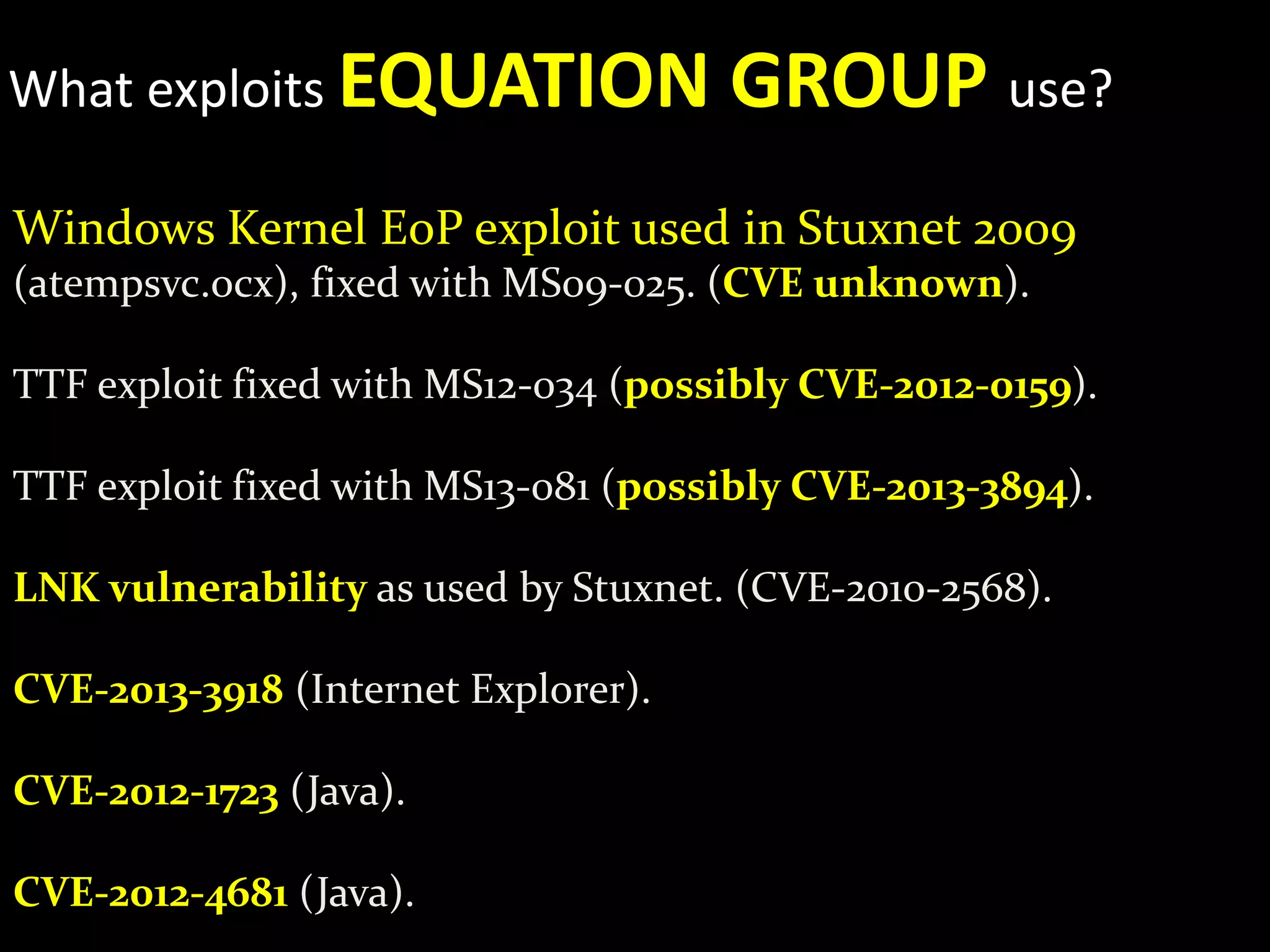 What exploits EQUATION GROUP use?
Windows Kernel EoP exploit used in Stuxnet 2009
(atempsvc.ocx), fixed with MS09-025. (CVE unknown).
TTF exploit fixed with MS12-034 (possibly CVE-2012-0159).
TTF exploit fixed with MS13-081 (possibly CVE-2013-3894).
LNK vulnerability as used by Stuxnet. (CVE-2010-2568).
CVE-2013-3918 (Internet Explorer).
CVE-2012-1723 (Java).
CVE-2012-4681 (Java).
 