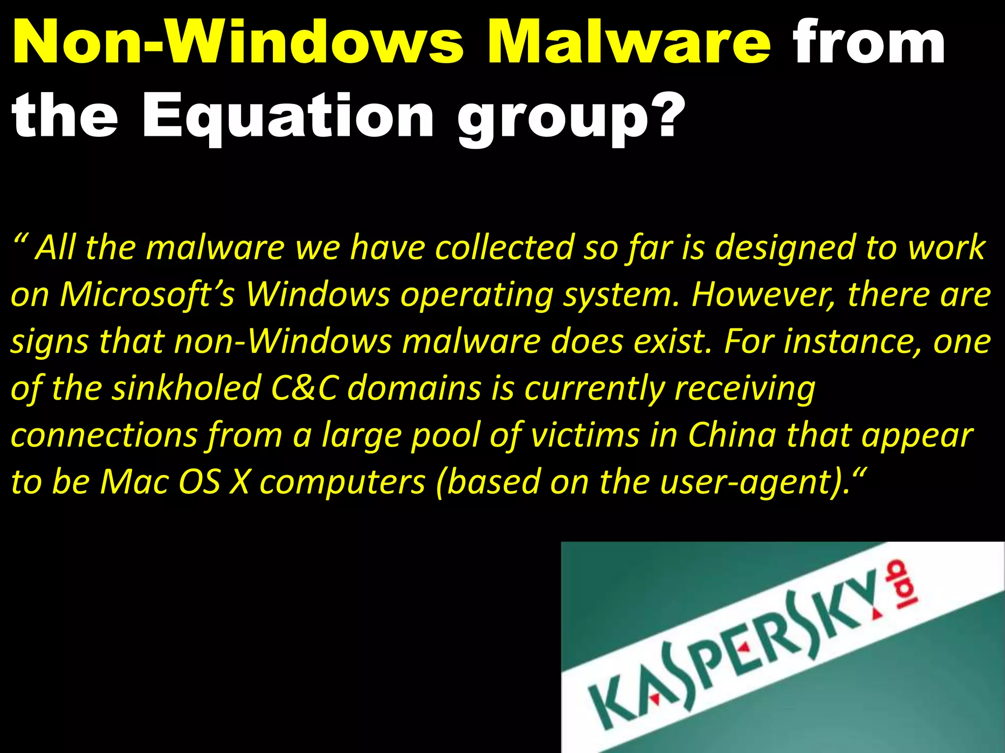 Non-Windows Malware from
the Equation group?
“ All the malware we have collected so far is designed to work
on Microsoft’s Windows operating system. However, there are
signs that non-Windows malware does exist. For instance, one
of the sinkholed C&C domains is currently receiving
connections from a large pool of victims in China that appear
to be Mac OS X computers (based on the user-agent).“
 