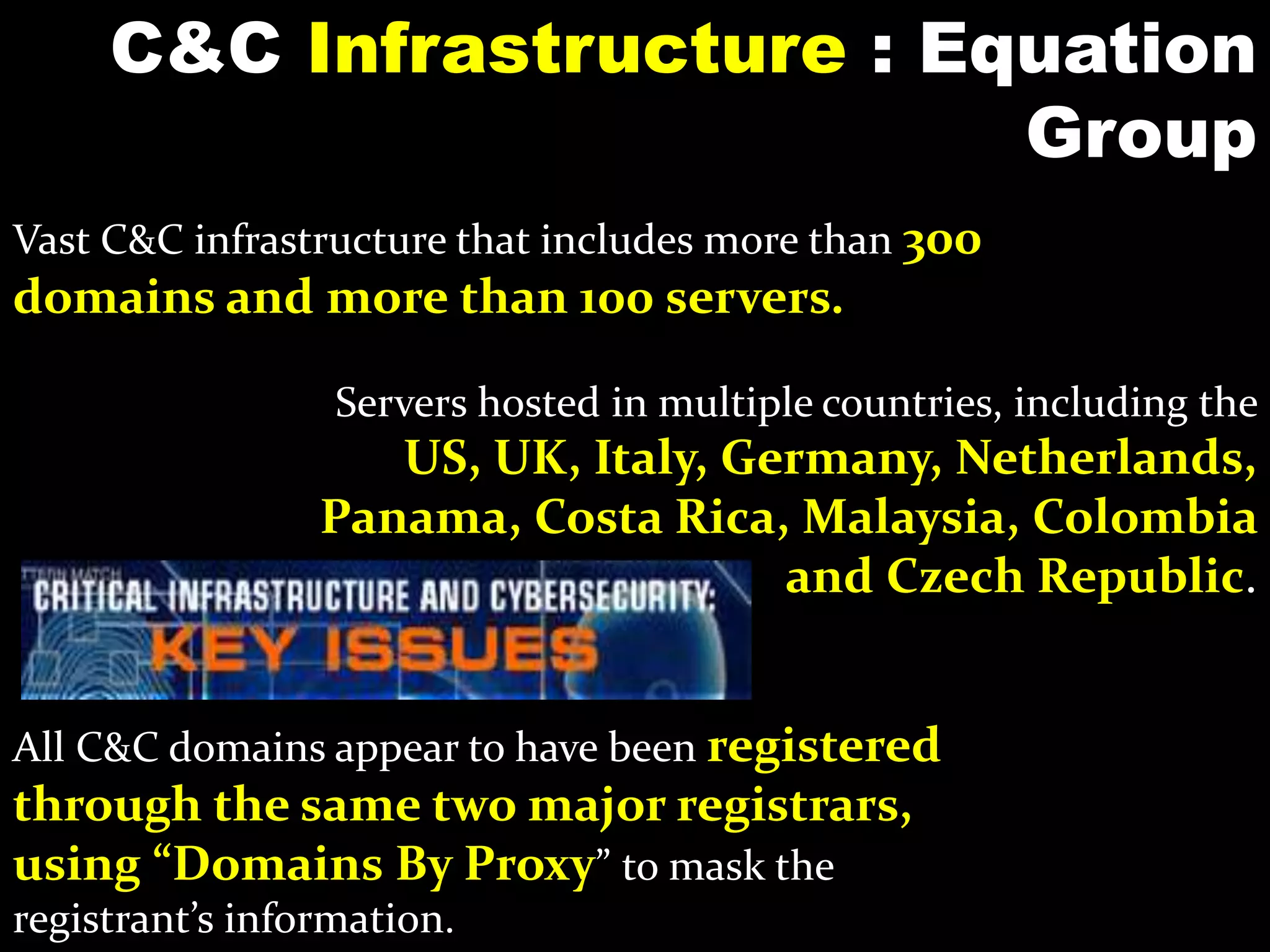 C&C Infrastructure : Equation
Group
All C&C domains appear to have been registered
through the same two major registrars,
using “Domains By Proxy” to mask the
registrant’s information.
Vast C&C infrastructure that includes more than 300
domains and more than 100 servers.
Servers hosted in multiple countries, including the
US, UK, Italy, Germany, Netherlands,
Panama, Costa Rica, Malaysia, Colombia
and Czech Republic.
 