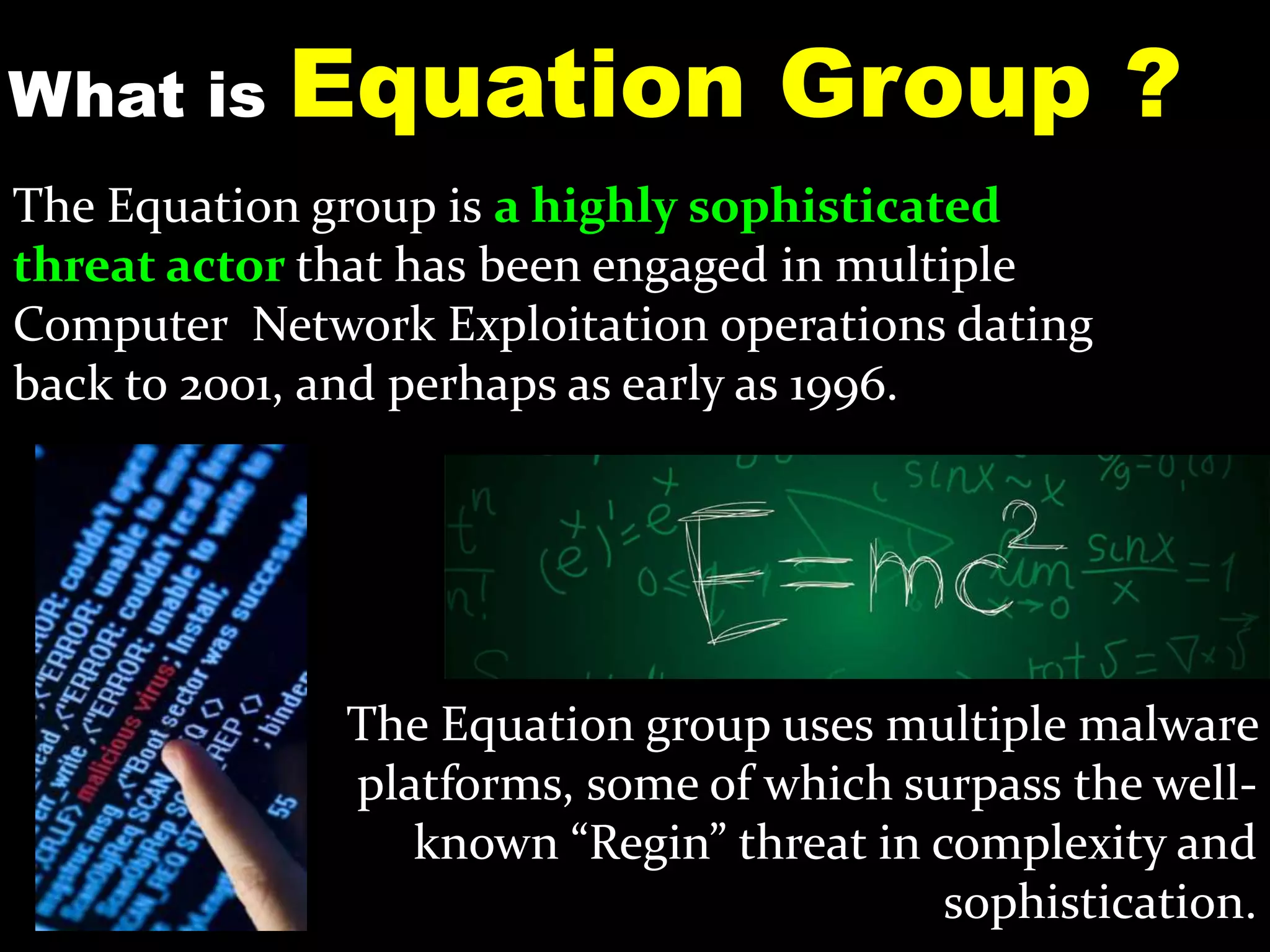 What is Equation Group ?
The Equation group is a highly sophisticated
threat actor that has been engaged in multiple
Computer Network Exploitation operations dating
back to 2001, and perhaps as early as 1996.
The Equation group uses multiple malware
platforms, some of which surpass the well-
known “Regin” threat in complexity and
sophistication.
 
