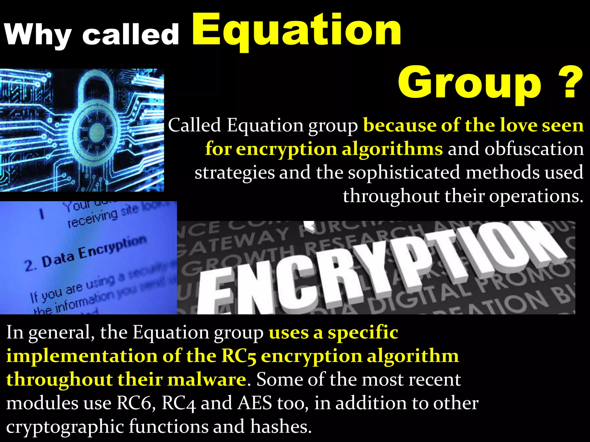 Why called Equation
Group ?
In general, the Equation group uses a specific
implementation of the RC5 encryption algorithm
throughout their malware. Some of the most recent
modules use RC6, RC4 and AES too, in addition to other
cryptographic functions and hashes.
Called Equation group because of the love seen
for encryption algorithms and obfuscation
strategies and the sophisticated methods used
throughout their operations.
 