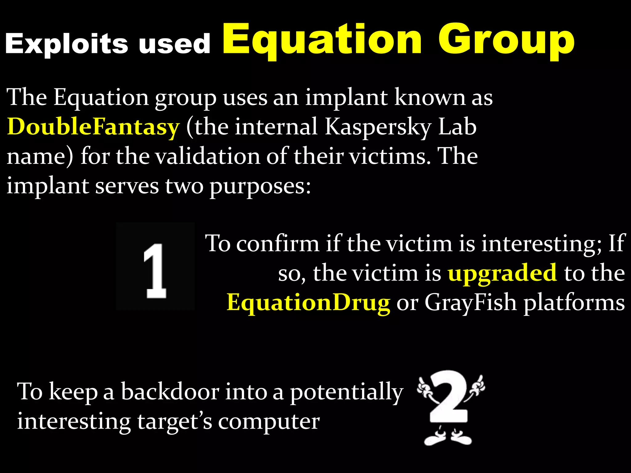 Exploits used Equation Group
To keep a backdoor into a potentially
interesting target’s computer
The Equation group uses an implant known as
DoubleFantasy (the internal Kaspersky Lab
name) for the validation of their victims. The
implant serves two purposes:
To confirm if the victim is interesting; If
so, the victim is upgraded to the
EquationDrug or GrayFish platforms
 