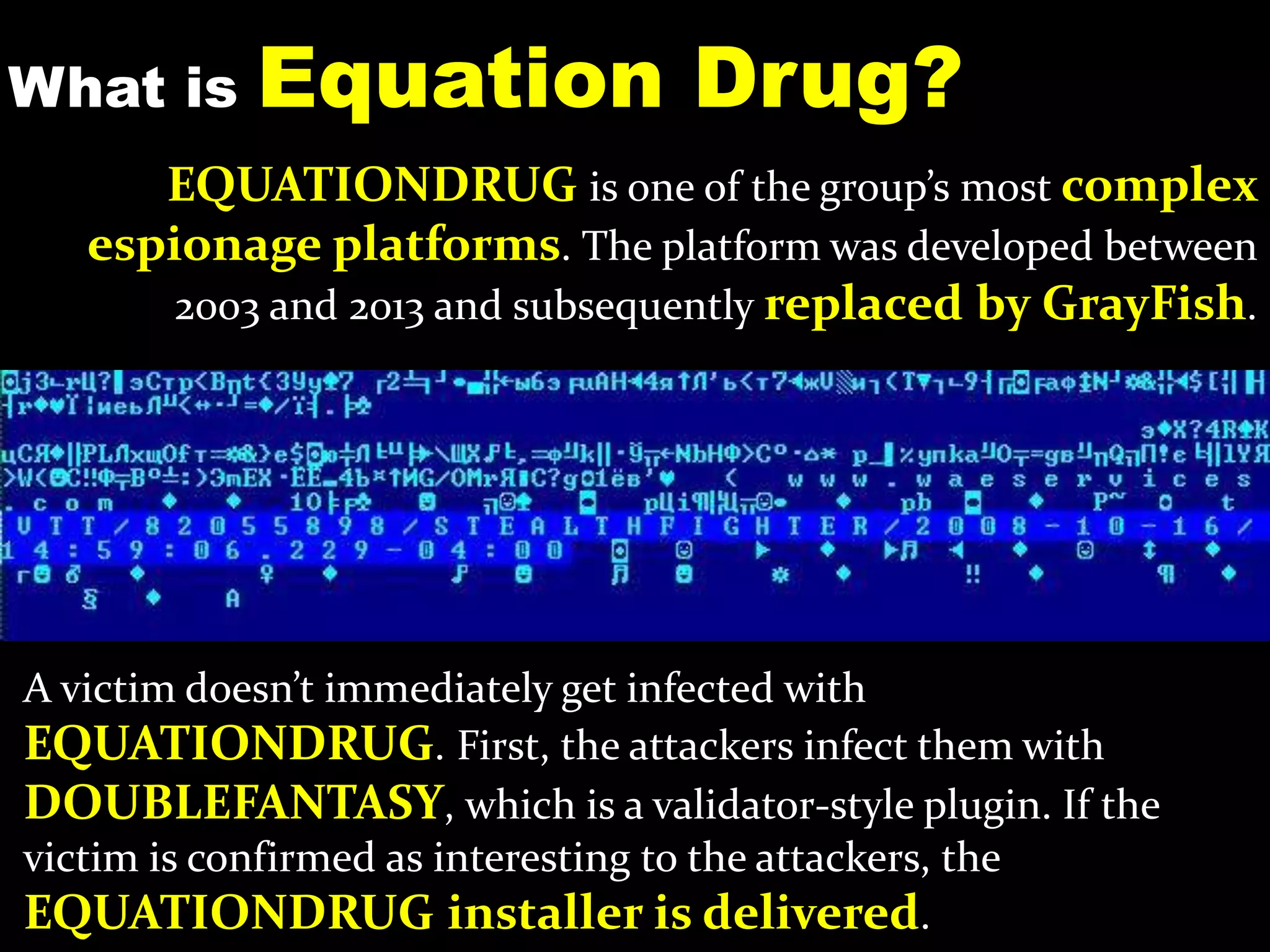 What is Equation Drug?
A victim doesn’t immediately get infected with
EQUATIONDRUG. First, the attackers infect them with
DOUBLEFANTASY, which is a validator-style plugin. If the
victim is confirmed as interesting to the attackers, the
EQUATIONDRUG installer is delivered.
EQUATIONDRUG is one of the group’s most complex
espionage platforms. The platform was developed between
2003 and 2013 and subsequently replaced by GrayFish.
 