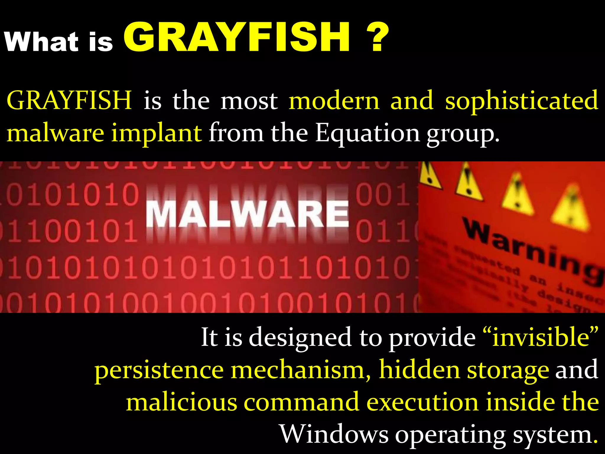 What is GRAYFISH ?
GRAYFISH is the most modern and sophisticated
malware implant from the Equation group.
It is designed to provide “invisible”
persistence mechanism, hidden storage and
malicious command execution inside the
Windows operating system.
 