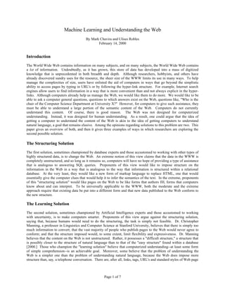 Machine Learning and Understanding the Web
                                         By Mark Chavira and Ulises Robles
                                                February 14, 2000


Introduction
The World Wide Web contains information on many subjects, and on many subjects, the World Wide Web contains
a lot of information. Undoubtedly, as it has grown, this store of data has developed into a mass of digitized
knowledge that is unprecedented in both breadth and depth. Although researchers, hobbyists, and others have
already discovered sundry uses for the resource, the sheer size of the WWW limits its use in many ways. To help
manage the complexities of size, users have enlisted the aid of computers in ways that go beyond the simplistic
ability to access pages by typing in URL's or by following the hyper-link structure. For example, Internet search
engines allow users to find information in a way that is more convenient than and not always explicit in the hyper-
links. Although computers already help us manage the Web, we would like them to do more. We would like to be
able to ask a computer general questions, questions to which answers exist on the Web, questions like, "Who is the
chair of the Computer Science Department at University X?" However, for computers to give such assistance, they
must be able to understand a large portion of the semantic content of the Web. Computers do not currently
understand this content. Of course, there is good reason. The Web was not designed for computerized
understanding. Instead, it was designed for human understanding. As a result, one could argue that the idea of
getting a computer to understand the content of the Web is akin to the idea of getting computers to understand
natural language, a goal that remains elusive. Among the opinions regarding solutions to this problem are two. This
paper gives an overview of both, and then it gives three examples of ways in which researchers are exploring the
second possible solution.

The Structuring Solution
The first solution, sometimes championed by database experts and those accustomed to working with other types of
highly structured data, is to change the Web. An extreme notion of this view claims that the data in the WWW is
completely unstructured, and so long as it remains so, computers will have no hope of providing a type of assistance
that is analogous to answering SQL queries. Proponents of this view would like to impose structure on the
information in the Web in a way that is analogous to the way that information is structured within a relational
database. At the very least, they would like a new form of markup language to replace HTML, one that would
essentially give the computer clues that would help it to infer the semantics of the text. In the extreme, proponents
of this "structuring solution" would like pages on the Web to be like forms that authors fill, forms that computers
know about and can interpret. To be universally applicable to the WWW, both the moderate and the extreme
approach require that existing data be put into a different form and that new data published to the Web conform to
the new structure.

The Learning Solution
The second solution, sometimes championed by Artificial Intelligence experts and those accustomed to working
with uncertainty, is to make computers smarter. Proponents of this view argue against the structuring solution,
saying that, because humans would need to do the structuring, the task is simply not feasible. Dr. Christopher
Manning, a professor in Linguistics and Computer Science at Stanford University, believes that there is simply too
much information to convert; that the vast majority of people who publish pages to the Web would never agree to
conform; and that the structure imposed would, to some extent, limit flexibility and expressiveness. Dr. Manning
believes that the content on the Web is not unstructured. Rather, it possesses a "difficult structure," a structure that
is possibly closer to the structure of natural language than to that of the "easy structure" found within a database
[2000.] Those who champion the "learning solution" believe that computerized understanding--at least some form
of simple comprehension--is an achievable goal. Moreover, some believe that the problem of understanding the
Web is a simpler one than the problem of understanding natural language, because the Web does impose more
structure than, say, a telephone conversation. There are, after all, links, tags, URL's and standard styles of Web page



                                                      Page 1 of 7
 
