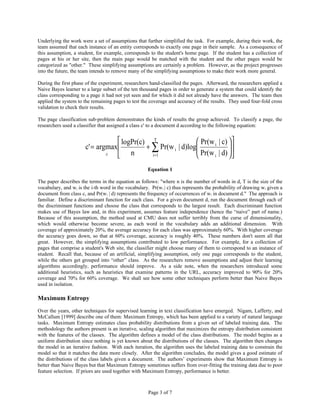 Underlying the work were a set of assumptions that further simplified the task. For example, during their work, the
team assumed that each instance of an entity corresponds to exactly one page in their sample. As a consequence of
this assumption, a student, for example, corresponds to the student's home page. If the student has a collection of
pages at his or her site, then the main page would be matched with the student and the other pages would be
categorized as "other." These simplifying assumptions are certainly a problem. However, as the project progresses
into the future, the team intends to remove many of the simplifying assumptions to make their work more general.

During the first phase of the experiment, researchers hand-classified the pages. Afterward, the researchers applied a
Naive Bayes learner to a large subset of the ten thousand pages in order to generate a system that could identify the
class corresponding to a page it had not yet seen and for which it did not already have the answers. The team then
applied the system to the remaining pages to test the coverage and accuracy of the results. They used four-fold cross
validation to check their results.

The page classification sub-problem demonstrates the kinds of results the group achieved. To classify a page, the
researchers used a classifier that assigned a class c' to a document d according to the following equation:


                                    logPr(c) T                 Pr(w i | c)  
                       c' = argmax          + ∑ Pr(w i | d)log
                                                                Pr(w | d)  
                                                                             
                               c
                                       n      i =1                  i      
                                                      Equation 1

The paper describes the terms in the equation as follows: "where n is the number of words in d, T is the size of the
vocabulary, and wi is the i-th word in the vocabulary. Pr(w i | c) thus represents the probability of drawing wi given a
document from class c, and Pr(wi | d) represents the frequency of occurrences of wi in document d." The approach is
familiar. Define a discriminant function for each class. For a given document d, run the document through each of
the discriminant functions and choose the class that corresponds to the largest result. Each discriminant function
makes use of Bayes law and, in this experiment, assumes feature independence (hence the “naive” part of name.)
Because of this assumption, the method used at CMU does not suffer terribly from the curse of dimensionality,
which would otherwise become severe, as each word in the vocabulary adds an additional dimension. With
coverage of approximately 20%, the average accuracy for each class was approximately 60%. With higher coverage
the accuracy goes down, so that at 60% coverage, accuracy is roughly 40%. These numbers don't seem all that
great. However, the simplifying assumptions contributed to low performance. For example, for a collection of
pages that comprise a student's Web site, the classifier might choose many of them to correspond to an instance of
student. Recall that, because of an artificial, simplifying assumption, only one page corresponds to the student,
while the others get grouped into “other” class. As the researchers remove assumptions and adjust their learning
algorithms accordingly, performance should improve. As a side note, when the researchers introduced some
additional heuristics, such as heuristics that examine patterns in the URL, accuracy improved to 90% for 20%
coverage and 70% for 60% coverage. We shall see how some other techniques perform better than Naive Bayes
used in isolation.

Maximum Entropy
Over the years, other techniques for supervised learning in text classification have emerged. Nigam, Lafferty, and
McCallum [1999] describe one of them: Maximum Entropy, which has been applied to a variety of natural language
tasks. Maximum Entropy estimates class probability distributions from a given set of labeled training data. The
methodology the authors present is an iterative, scaling algorithm that maximizes the entropy distribution consistent
with the features of the classes. The algorithm defines a model of the class distributions. The model begins as a
uniform distribution since nothing is yet known about the distributions of the classes. The algorithm then changes
the model in an iterative fashion. With each iteration, the algorithm uses the labeled training data to constrain the
model so that it matches the data more closely. After the algorithm concludes, the model gives a good estimate of
the distributions of the class labels given a document. The authors’ experiments show that Maximum Entropy is
better than Naive Bayes but that Maximum Entropy sometimes suffers from over-fitting the training data due to poor
feature selection. If priors are used together with Maximum Entropy, performance is better.



                                                      Page 3 of 7
 