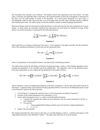 The researchers first selected a set of features. The features used in this experiment were word counts. For each
(class, word) pair, the algorithm finds a count that is the expected number of times the word appears in document of
the class, over the total number of words in the document. If a word occurs frequently in a given class, a
corresponding weight for that class-word pair is set to be higher than for other class-word pairs having a different
class and the same word. The authors point out that this method is typical in natural language classification.

Maximum Entropy starts by restricting the model distribution so that each class has the same expectation for a given
feature. In other words, the researches initialized the expectations for each feature by taking the average of that
feature over all the documents, as expressed by the following equation:

                                    1                       1
                                        ∑ f i (d, c(d)) = | D | d∑∑ P(c | d)f i (d, c)
                                  | D | d∈D                      ∈D c


                                                       Equation 2

where each fi(d, c) is a feature of document d for class c. From Equation 2, the paper concludes that the parametric
form of the conditional distribution of each class has the exponential form:

                                                       1
                                         P(c | d) =        exp(∑ λ i f i (d, c))
                                                      Z(d)     i


                                                       Equation 3

where λi the parameter to be learned for feature i and where Z(d) a normalizing constant.

The authors then present the IIS (Improved Iterative Scaling) procedure, which is a hill climbing algorithm used to
compute the parameters of the classifier, given the labeled data. The algorithm works in log likelihood space.
Given the training data, we can compute the log-likelihood of the model as follows:


            I(Λ | D) = log∏ PΛ (c(d)/d) = ∑ ∑ λ i f i (d, c(d)) − ∑ log∑ exp∑ λ i f i (d, c)
                            d∈D                  d∈D i                    d∈D      c      i


                                                       Equation 4

where Λ denotes a vector of conditional distributions of the form in Equation 3, one for each class and D is the set of
documents. A general outline of the Improved Scaling algorithm follows: Given the set of labeled documents D and
a set of features f, perform the following steps:

    1.   For all features fi, compute the expected value over the training data according to Equation 2.
    2.   Initialize all the feature parameters to be estimated (λi ) to 0.
    3.   Iterate until convergence occurs; i.e., until we reach the global maximum
              a. Calculate the expected class labels for each document with the current parameters P Λ(C/D), i.e.,
                   solve Equation 3
              b. For each (λi)
                          i.    Using standard Hill Climbing, find the step size δi that has a high log-likelihood.
                         ii.    λi =λi + δi
    4.   Output: The text classifier.

The analysis presented here shows that at each step, we can find changes to each λi. reaching convergence to the
single global maximum in the likelihood "surface". The paper states that there are no local maxima.




                                                       Page 4 of 7
 