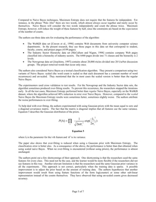 Compared to Naive Bayes techniques, Maximum Entropy does not require that the features be independent. For
instance, in the phrase "Palo Alto” there are two words, which almost always occur together and rarely occur by
themselves. Naive Bayes will consider the two words independently and count the phrase twice. Maximum
Entropy, however, will reduce the weight of these features by half, since the constraints are based on the expectation
of the number of counts.

The authors use three data sets for evaluating the performance of the algorithm:

    •    The WebKB data set [Craven et al., 1998] contains Web documents from university computer science
         departments. In the present research, they use those pages in this data set that correspond to student,
         faculty, course, and project pages (4199 pages).
    •    The Industry Sector Hierarchy data set [McCallum and Nigam, 1998] contains company Web pages
         classified into a hierarchy of industry sectors. The 6440 pages divide into 71 classes and the hierarchy is 2
         levels.
    •    The Newsgroup data set [Joachims, 1997] contains about 20,000 rticles divided into 20 UseNet discussion
         groups. The project removed words that occur only once.

The authors also considered Naive Bayes as a textual classification algorithm. They present a comparison using two
variants of Naive Bayes: scaled (the word count is scaled so that each document has a constant number of word
occurrences) and un-scaled. They mentioned that the in most cases the scaled version is better than the regular
Naive Bayes.

The experimenters used cross validation to test results. For the Newsgroup and the Industry Sector data sets, the
algorithm sometimes produced over-fitting results. To prevent this occurrence, the researchers stopped the iterations
early. In all the test cases, Maximum Entropy performed better than regular Naive Bayes, especially on the WebKB
dataset, where the algorithm achieved 40% reduction in error over Naive Bayes. However, compared to the scaled
Naive Bayes the Maximum Entropy results were sometimes better, sometimes slightly worse. The authors attribute
the worse performances to over-fitting.

To help deal with over-fitting, the authors experimented with using Gaussian priors with the mean equal to zero and
a diagonal covariance matrix. The fact that the matrix is diagonal implies that all features use the same variance.
Equation 5 describes the Gaussian distribution of the priors.

                                                                                      2
                                                              1                - λi
                                         P(Λ) = ∏                       exp(          2
                                                                                          )
                                                     i      2πσ i
                                                                    2
                                                                               2σ i

                                                         Equation 5

where λi is the parameter for the i-th feature and σ2 is its variance.

The paper also shows that over-fitting is reduced when using a Gaussian prior with Maximum Entropy. The
classification error is better also. As a consequence of the above, the performance is better than that obtained when
using scaled naive Bayes. When no over-fitting is encountered (without using priors), the performance is almost
unchanged.

The authors point out a few shortcomings of their approach. One shortcoming is that the researchers used the same
features for every class. This need not be the case, and the learner would be more flexible if the researchers did not
use features in this way. Another relevant limitation is that the researchers used the same Gaussian prior variance in
all the experiments. This approach is not correct, particularly when the training data is sparse. A possible
improvement is to adjust the prior based on the amount of training data. The authors hypothesize that another
improvement would result from using feature functions of the form log(counter) or some other sub-linear
representation instead of the counts themselves. They have observed that using un-scaled counts gives decreased
accuracy.




                                                         Page 5 of 7
 