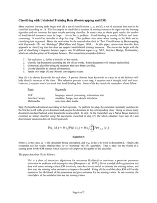 Classifying with Unlabeled Training Data (Bootstrapping and EM)
Many machine learning tasks begin with (1) a set of classifications c1..cn and (2) a set of instances that need to be
classified according to (1). The first step is to hand-label a number of training instances for input into the learning
algorithm and test instances for input into the resulting classifier. In many cases, to obtain good results, the number
of hand-labeled instances must be large. Herein lies a problem. Hand-labeling is usually difficult and time-
consuming. It would be desirable to skip this step. This problem also exists when turning to the Web and to
classifying text in general. Hence the motivation for the research described in “Text Classification by Bootstrapping
with Keywords, EM and Shrinkage” [McCallum and Nigam, 1999.] In this paper, researchers describe their
approach to classifying text that does not require hand-labeled training instances. The researches begin with the
goal of classifying Computer Science papers into 70 different topics (e.g. NLP, Interface Design, Multimedia,)
which are sub-disciplines of Computer Science. The researchers proceed as follows:

    1. For each class ci, define a short list of key words.
    2.   Classify the documents according the list of key words. Some documents will remain unclassified.
    3.   Construct a classifier using the instances that have been classified.
    4.   Use the classifier to classify all instances.
    5.   Iterate over steps (3) and (4) until convergence occurs.

Step (1) is to choose keywords for each class. A person chooses these keywords in a way he or she believes will
help identify instances of the class. This selection process is not easy; it requires much thought, trial, and error.
However, it requires much less work than hand-labeling data. Some of the key words the researchers chose follow:

         Topic                       Keywords

         NLP                         language, natural, processing, information, text
         Interface Design            interface, design, user, sketch, interfaces
         Multimedia                  real, time, data, media

Step (2) classifies documents according to the keywords. To perform this step, the computer essentially searches for
the first keyword in the given document and assigns the document to the corresponding class. Doing so leaves many
documents unclassified and some documents misclassified. In step (3), the researchers use a Naive Bayes learner to
construct an initial classifier using the documents classified in step (2,) the labels obtained from step (2,) and
discriminant equations derived from Equation 6.

                                                                           |d i |
                             P(c j | d i ) ∝ P(c j )P(d i | c j ) ∝ P(c j )∏ P(w d i ,k | c j )
                                                                           k =1


                                                       Equation 6

where cj is the class, di is the document being considered, and wdi,k is the k-th word in document di. Finally, the
researches use the results obtained thus far to “bootstrap” the EM algorithm. That is, they use the results as a
starting point for the EM learner, which successively improves the quality of the classifier.

The paper describes EM as follows:

         EM is a class of interactive algorithms for maximum likelihood or maximum a posteriori parameter
         estimation in problems with incomplete data [Dempster et al., 1977.] Given a model of data generation and
         data with some missing values, EM iteratively uses the current model to estimate the missing values, and
         then uses the missing value estimates to improve the model. Using all the available data, EM will locally
         maximize the likelihood of the parameters and give estimates for the missing values. In our scenario, the
         class labels of the unlabeled data are the missing values.




                                                       Page 6 of 7
 