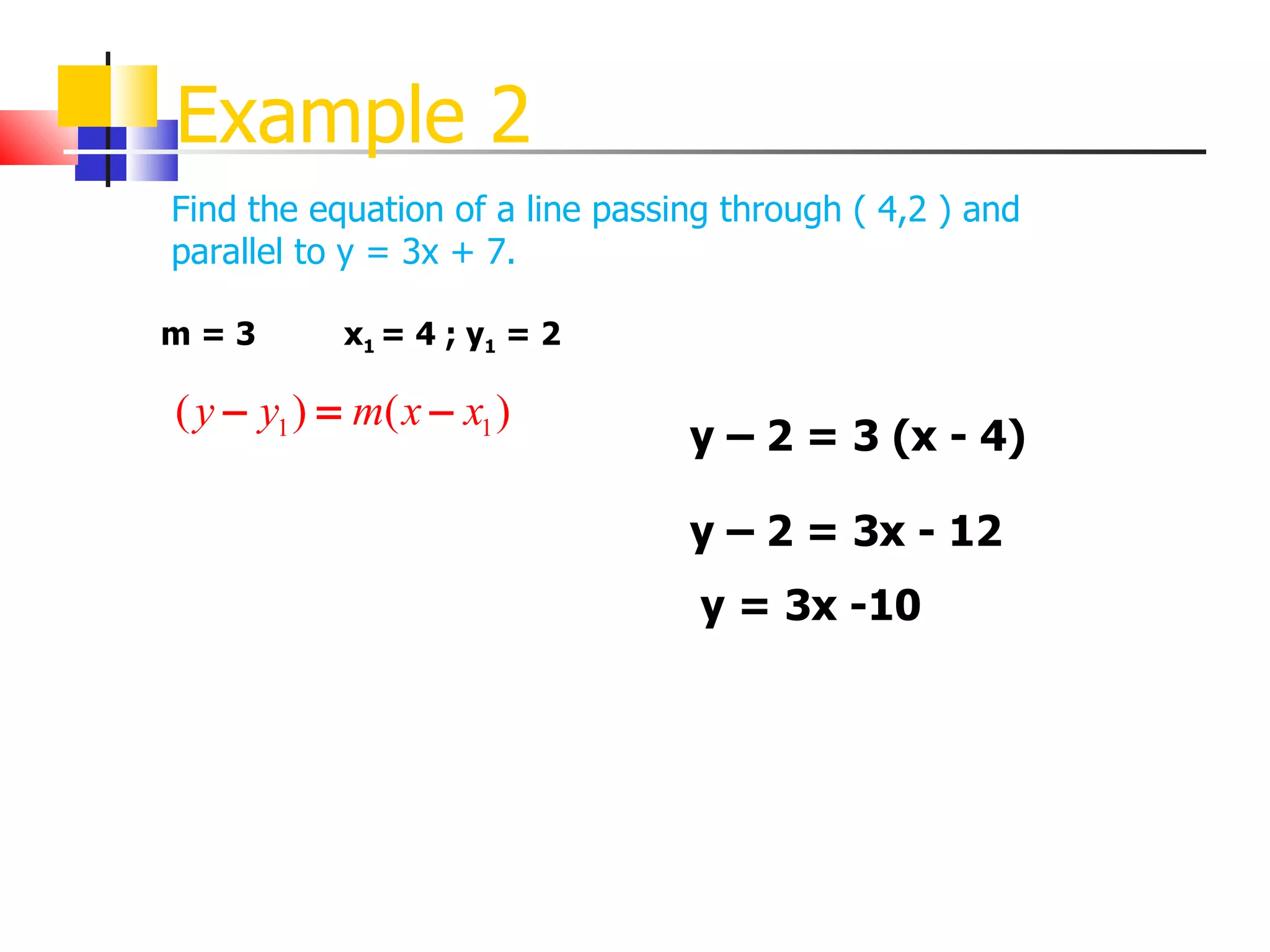 Example 2 Find the equation of a line passing through ( 4,2 ) and parallel to y = 3x + 7. m = 3 x 1  = 4 ; y 1  = 2 y – 2 = 3 (x - 4) y – 2 = 3x - 12 y = 3x -10 