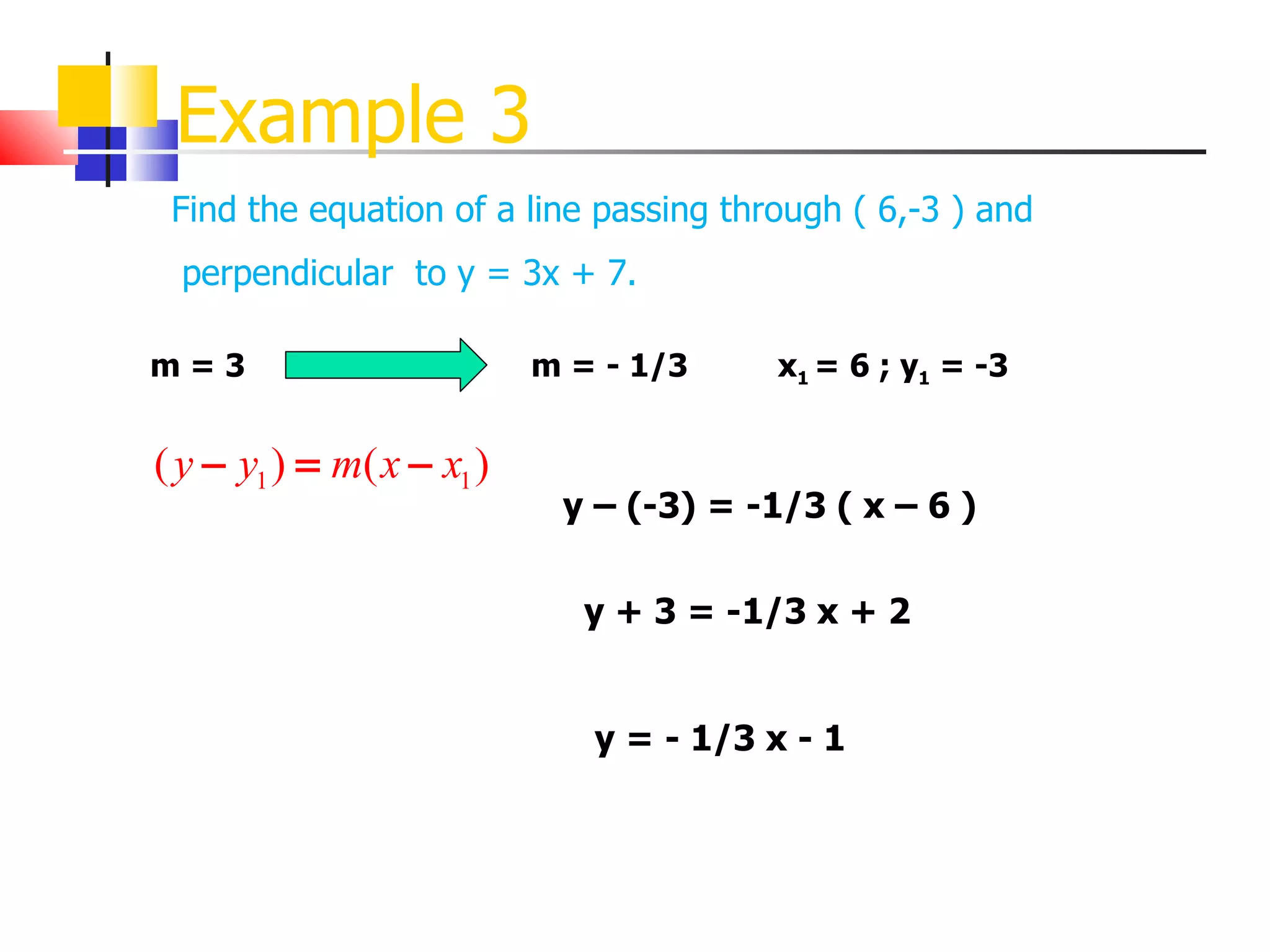 Example 3 Find the equation of a line passing through ( 6,-3 ) and m = 3 perpendicular  to y = 3x + 7. m = - 1/3 x 1  = 6 ; y 1  = -3 y – (-3) = -1/3 ( x – 6 ) y + 3 = -1/3 x + 2 y = - 1/3 x - 1 