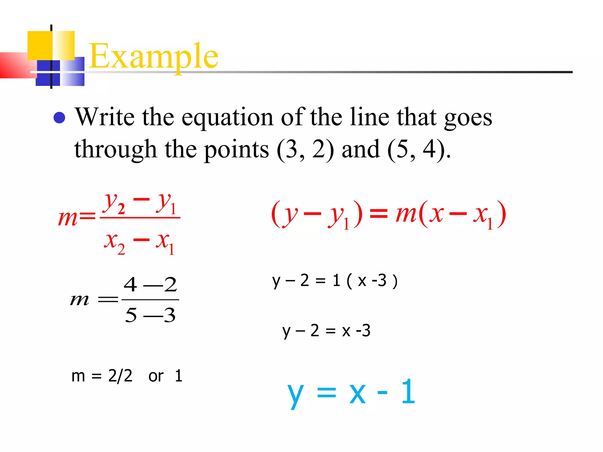 Example Write the equation of the line that goes through the points (3, 2) and (5, 4).   m = 2/2  or  1 y – 2 = 1 ( x -3  ) y – 2 = x -3 y = x - 1 