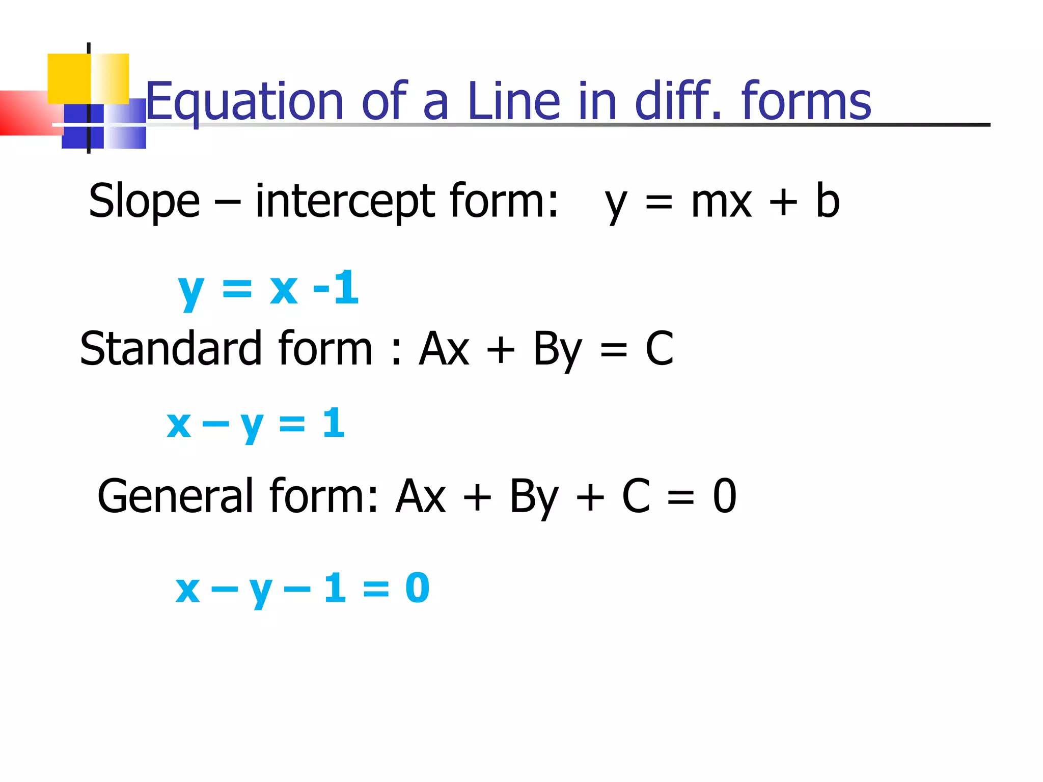Equation of a Line in diff. forms Slope – intercept form:  y = mx + b y = x -1 Standard form : Ax + By = C x – y = 1 General form: Ax + By + C = 0 x – y – 1 = 0 