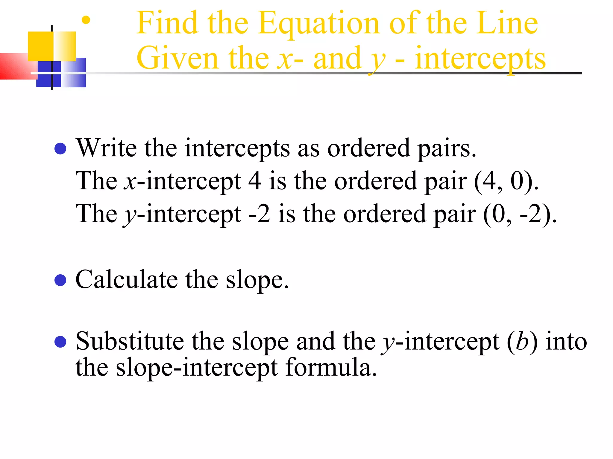 Find the Equation of the Line Given the  x - and  y  - intercepts   Write the intercepts as ordered pairs. The  x -intercept 4 is the ordered pair (4, 0). The  y -intercept -2 is the ordered pair (0, -2). Calculate the slope. Substitute the slope and the  y -intercept ( b ) into the slope-intercept formula. 