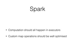 Spark
• Computation should all happen in executors
• Custom map operations should be well optimised
 