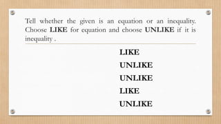 Tell whether the given is an equation or an inequality.
Choose LIKE for equation and choose UNLIKE if it is
inequality .
1. 12 = 12
2. -5 < 5
3. (8x+4) – 5 ≥ 8𝑥(4−5)
4. 3x – 9 = 6
5. 0 > -3
LIKE
UNLIKE
UNLIKE
LIKE
UNLIKE
 