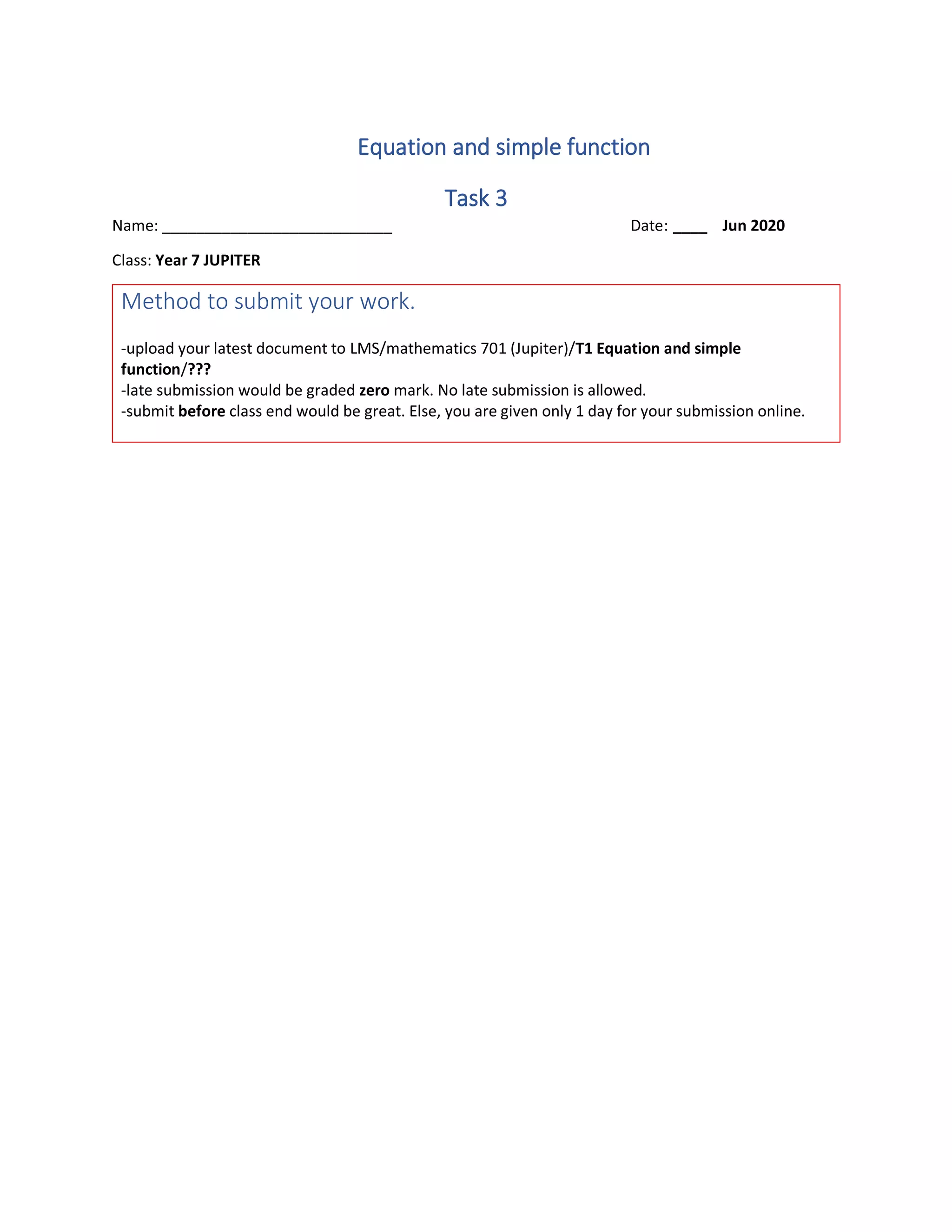 Equation and simple function
Task 3
Name: ___________________________ Date: ____ Jun 2020
Class: Year 7 JUPITER
Method to submit your work.
-upload your latest document to LMS/mathematics 701 (Jupiter)/T1 Equation and simple
function/???
-late submission would be graded zero mark. No late submission is allowed.
-submit before class end would be great. Else, you are given only 1 day for your submission online.