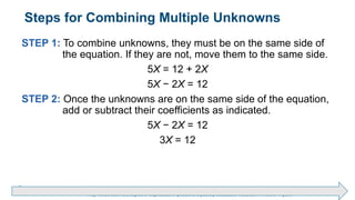 Brechner/Bergeman, Contemporary Mathematics for Business & Consumers, 9th Edition. © 2020 Cengage. All Rights Reserved.
May not be scanned, copied or duplicated, or posted to a publicly accessible website, in whole or in part.
Steps for Combining Multiple Unknowns
STEP 1: To combine unknowns, they must be on the same side of
the equation. If they are not, move them to the same side.
5X = 12 + 2X
5X − 2X = 12
STEP 2: Once the unknowns are on the same side of the equation,
add or subtract their coefficients as indicated.
5X − 2X = 12
3X = 12
 