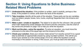 Brechner/Bergeman, Contemporary Mathematics for Business & Consumers, 9th Edition. © 2020 Cengage. All Rights Reserved.
May not be scanned, copied or duplicated, or posted to a publicly accessible website, in whole or in part.
Section II: Using Equations to Solve Business-
Related Word Problems
STEP 1: Understand the situation. If the problem is written, read it carefully, perhaps a few
times. If the problem is verbal, write down the facts of the situation.
STEP 2: Take inventory. Identify all the parts of the situation. These parts can be any variables,
such as dollars, people, boxes, tons, trucks, anything! Separate them into knowns and
unknowns.
STEP 3: Make a plan—create an equation. The object is to solve for the unknown. Ask yourself
what math relationship exists between the knowns and the unknowns. Use the chart of
key words and phrases on page 132 to help you write the equation.
STEP 4: Work out the plan—solve the equation. To solve an equation, you must move the
unknowns to one side of the equal sign and the knowns to the other.
STEP 5: Check your solution. Does your answer make sense? Is it exactly correct? It is a good
idea to estimate an approximate answer by using rounded numbers. This will let you
know if your answer is in the correct range. If it is not, either the equation is set up
incorrectly or the solution is wrong. If this occurs, you must go back and start again.
 