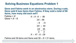 Brechner/Bergeman, Contemporary Mathematics for Business & Consumers, 9th Edition. © 2020 Cengage. All Rights Reserved.
May not be scanned, copied or duplicated, or posted to a publicly accessible website, in whole or in part.
Solving Business Equations Problem 1
Gene and Fatima work in an electronics store. During a sale,
Gene sold 8 less items than Fatima. If they sold a total of 86
items, how many did each sell?
Fatima = X
Gene = X – 8
8 86
2 86
8 8
2 94
2 94
2 2
47 8 39
X X
X
X
X
X
  

 


  
Fatima sold 39 items and Gene sold 39 – 8 = 31 items.
 