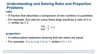 Brechner/Bergeman, Contemporary Mathematics for Business & Consumers, 9th Edition. © 2020 Cengage. All Rights Reserved.
May not be scanned, copied or duplicated, or posted to a publicly accessible website, in whole or in part.
Understanding and Solving Ratio and Proportion
Problems
ratio
• A fraction that describes a comparison of two numbers or quantities.
• For example, five cats for every three dogs would be a ratio of 5 to
3, written as 5:3.
proportion
• A mathematical statement showing that two ratios are equal.
• For example, 9 is to 3 as 3 is to 1, written 9:3 = 3:1.
 
cats 5
5 : 3.
dogs 3
 