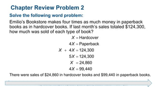 Brechner/Bergeman, Contemporary Mathematics for Business & Consumers, 9th Edition. © 2020 Cengage. All Rights Reserved.
May not be scanned, copied or duplicated, or posted to a publicly accessible website, in whole or in part.
Chapter Review Problem 2
Solve the following word problem:
Emilio’s Bookstore makes four times as much money in paperback
books as in hardcover books. If last month’s sales totaled $124,300,
how much was sold of each type of book?
Hardcover
4 Paperback
4 124,300
5 124,300
24,860
4 99,440
X
X
X X
X
X
X


 



There were sales of $24,860 in hardcover books and $99,440 in paperback books.
 