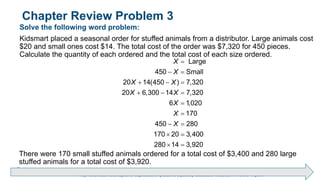 Brechner/Bergeman, Contemporary Mathematics for Business & Consumers, 9th Edition. © 2020 Cengage. All Rights Reserved.
May not be scanned, copied or duplicated, or posted to a publicly accessible website, in whole or in part.
Chapter Review Problem 3
Solve the following word problem:
Kidsmart placed a seasonal order for stuffed animals from a distributor. Large animals cost
$20 and small ones cost $14. The total cost of the order was $7,320 for 450 pieces.
Calculate the quantity of each ordered and the total cost of each size ordered.
Large
450 Small
20 14(450 ) 7,320
20 6,300 14 7,320
6 1,020
170
450 280
170 20 3,400
280 14 3,920
X
X
X X
X X
X
X
X

 
  
  


 
 
 
There were 170 small stuffed animals ordered for a total cost of $3,400 and 280 large
stuffed animals for a total cost of $3,920.
 