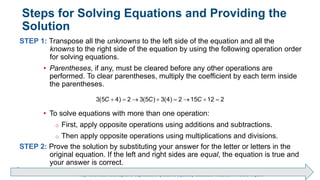 Brechner/Bergeman, Contemporary Mathematics for Business & Consumers, 9th Edition. © 2020 Cengage. All Rights Reserved.
May not be scanned, copied or duplicated, or posted to a publicly accessible website, in whole or in part.
Steps for Solving Equations and Providing the
Solution
STEP 1: Transpose all the unknowns to the left side of the equation and all the
knowns to the right side of the equation by using the following operation order
for solving equations.
• Parentheses, if any, must be cleared before any other operations are
performed. To clear parentheses, multiply the coefficient by each term inside
the parentheses.
• To solve equations with more than one operation:
o First, apply opposite operations using additions and subtractions.
o Then apply opposite operations using multiplications and divisions.
STEP 2: Prove the solution by substituting your answer for the letter or letters in the
original equation. If the left and right sides are equal, the equation is true and
your answer is correct.
       
3(5 4) 2 3(5 ) 3(4) 2 15 12 2
C C C
 