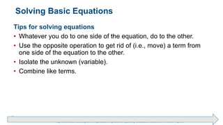 Brechner/Bergeman, Contemporary Mathematics for Business & Consumers, 9th Edition. © 2020 Cengage. All Rights Reserved.
May not be scanned, copied or duplicated, or posted to a publicly accessible website, in whole or in part.
Solving Basic Equations
Tips for solving equations
• Whatever you do to one side of the equation, do to the other.
• Use the opposite operation to get rid of (i.e., move) a term from
one side of the equation to the other.
• Isolate the unknown (variable).
• Combine like terms.
 