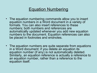 Equation Numbering
• The equation numbering commands allow you to insert
equation numbers in a Word document in a variety of
formats. You can also insert references to these
numbers; both numbers and references are
automatically updated whenever you add new equation
numbers to the document. Equation references can also
be placed in footnotes and endnotes.
• The equation numbers are quite separate from equations
in a Word document; if you delete an equation its
equation number (if any) is not automatically deleted.
Similarly, an equation reference is actually a reference to
an equation number, rather than a reference to the
equation itself.
 