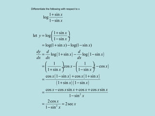 Differentiate the following with respect to x
( ) ( )
( )
( ) ( )
( ) ( )
2
1 sin
log
1 sin
1 sin
let log
1 sin
log(1 sin ) log(1 sin )
log 1 sin log 1 sin
1 1
cos cos
1 sin 1 sin
cos 1 sin cos 1 sin
1 sin 1 sin
cos cos sin cos cos sin
1 sin
x
x
x
y
x
x x
dy d d
x x
dx dx dx
x x
x x
x x x x
x x
x x x x x x
+
−
+ 
=  ÷
− 
= + − −
= + − −
   
= − − ÷  ÷
+ −   
− + +
=
+ −
− + +
=
−
2
2cos
2sec
1 sin
x
x
x
x
= =
−
 
