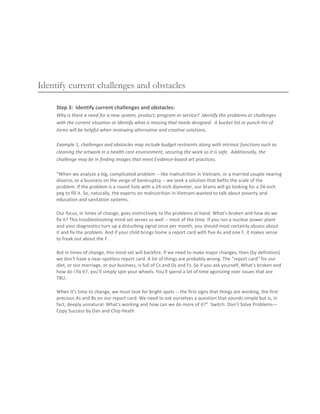 Identify current challenges and obstacles

     Step 3: Identify current challenges and obstacles:
     Why is there a need for a new system, product, program or service? Identify the problems or challenges
     with the current situation or identify what is missing that needs designed. A bucket list or punch-list of
     items will be helpful when reviewing alternative and creative solutions.

     Example 1, challenges and obstacles may include budget restraints along with intrinsic functions such as
     cleaning the artwork in a health care environment, securing the work so it is safe. Additionally, the
     challenge may be in finding images that meet Evidence-based art practices.

     “When we analyze a big, complicated problem -- like malnutrition in Vietnam, or a married couple nearing
     divorce, or a business on the verge of bankruptcy -- we seek a solution that befits the scale of the
     problem. If the problem is a round hole with a 24-inch diameter, our brains will go looking for a 24-inch
     peg to fill it. So, naturally, the experts on malnutrition in Vietnam wanted to talk about poverty and
     education and sanitation systems.

     Our focus, in times of change, goes instinctively to the problems at hand. What's broken and how do we
     fix it? This troubleshooting mind-set serves us well -- most of the time. If you run a nuclear power plant
     and your diagnostics turn up a disturbing signal once per month, you should most certainly obsess about
     it and fix the problem. And if your child brings home a report card with five As and one F, it makes sense
     to freak out about the F.

     But in times of change, this mind-set will backfire. If we need to make major changes, then (by definition)
     we don't have a near-spotless report card. A lot of things are probably wrong. The "report card" for our
     diet, or our marriage, or our business, is full of Cs and Ds and Fs. So if you ask yourself, What's broken and
     how do I fix it?, you'll simply spin your wheels. You'll spend a lot of time agonizing over issues that are
     TBU.

     When it's time to change, we must look for bright spots -- the first signs that things are working, the first
     precious As and Bs on our report card. We need to ask ourselves a question that sounds simple but is, in
     fact, deeply unnatural: What's working and how can we do more of it?” Switch: Don’t Solve Problems—
     Copy Success by Dan and Chip Heath
 