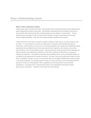 Enter a brainstorming session


     Step 4: Enter a brainstorm session:
     Creative types like to introduce their ideas. Each member of the committee should have the opportunity to
     speak independently without interruption. The facilitator should determine the length of time given to
     each member when they have the floor and discourage any cross-talking or “conversation”. Interest
     should be given to provide a “safe” environment for members to expose radical ideas and concepts
     without negative feedback. Every idea and concept should be validated and recorded.

     “Human decisions can be about outcomes as large as whether to take a job, or as small as what to have
     for dinner. In such situations, our brains are called upon to integrate extremely disparate types of
     information. Unfortunately, our brains are not naturally equipped to do a good job at integrating complex
     quantitative facts, probably because they evolved primarily to negotiate social situations and survive
     natural threats, not to do quantitative puzzles. Classical economic reasoning assumes that individuals are
     able to evaluate costs and benefits rationally, but the brain’s methods of estimation are not good at
     making such valuations. The payoffs of extremely low-probability events, such as winning the lottery, do
     not appear to be represented accurately in the brain. If we don’t have any intuitive idea of what it means
     when a probability is below, say, one in one hundred, then the incredible unlikelihood of a lottery payout
     is not scored rationally. Even though long-term losses are virtual certainty, just one anecdotal story of a
     big winner remains a motivating factor that is weighted out of all proportion to any reasonable
     expectations. So people persist in buying lottery tickets, a fact exploited by financially strapped
     governments everywhere.” Welcome to Your Brain by Sandra Aamodt
 