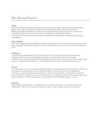 Best Meeting Practices

Set-Up
Make sure committee members are able to see and hear each other speak. Presentation materials should be
legible. Name tags or nameplates are helpful when convening with new members for the first time.
Meetings should be facilitated by a chair that can manage the topics being discussed, ensure time limits are
enforced and prevent any off-course discussions, cross-talking or hijacking of the meeting.
 A secretary or note-taker should record members in attendance and specify items with deadlines and assign
accountability.

Have an Agenda
Start with an agenda with a beginning and an ending time and monitor your time spent within each section. The
larger the group, the longer the meeting. If you plan to go longer than 1 hour, it is recommended that a break be
given.


Introduction
If members are coming together for the first time, allow time for short name/title/interest introductions.
Facilitator should provide any housekeeping information such as where the restrooms are located.
Facilitator should review the agenda with the group and confirm the order of business and remind members of the
process – through each of the stages. I.E. no cross-talking or conversations in the brainstorming sessions.


Check-In
The Check-In process can resolve multiple objectives and get the committee prepared for the meeting. If there are
new members you may choose to do this with the introduction. Give your name and some background
information or a personal note about you and/or your interest in the organization. If introductions have been
done, use the time to speak on a personal note about your day, interesting part of your life or what you gave up to
be at the meeting. This also allows members to get “settled” with the shuffling of papers, coats, etc.


Check-Out
Before adjourning the meeting, it is helpful to have a formal check-out process. Each member is given the
opportunity to reflect on the meeting, identify any un-spoken truths or simply comment on the process.
 