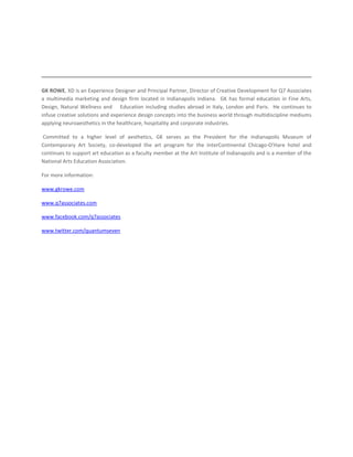 GK ROWE, XD is an Experience Designer and Principal Partner, Director of Creative Development for Q7 Associates
a multimedia marketing and design firm located in Indianapolis Indiana. GK has formal education in Fine Arts,
Design, Natural Wellness and Education including studies abroad in Italy, London and Paris. He continues to
infuse creative solutions and experience design concepts into the business world through multidiscipline mediums
applying neuroaesthetics in the healthcare, hospitality and corporate industries.

 Committed to a higher level of aesthetics, GK serves as the President for the Indianapolis Museum of
Contemporary Art Society, co-developed the art program for the InterContinental Chicago-O’Hare hotel and
continues to support art education as a faculty member at the Art Institute of Indianapolis and is a member of the
National Arts Education Association.

For more information:

www.gkrowe.com

www.q7associates.com

www.facebook.com/q7associates

www.twitter.com/quantumseven
 