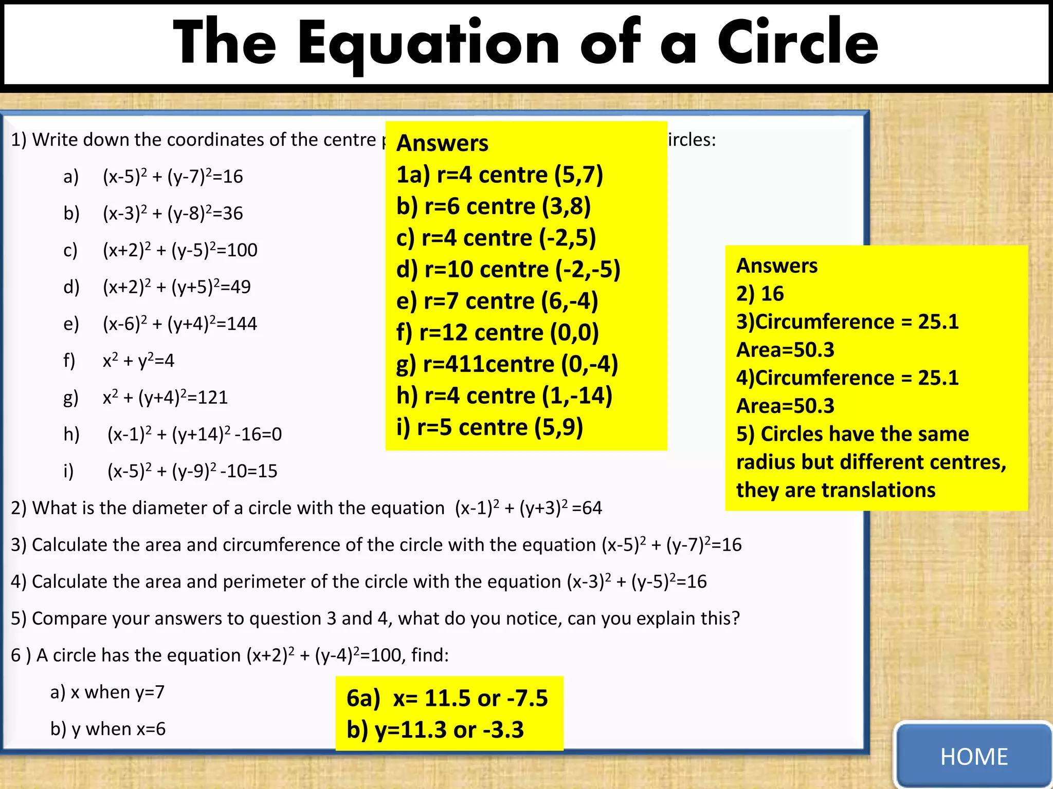 The Equation of a Circle
1) Write down the coordinates of the centre point and radius of each of these circles:
a) (x-5)2 + (y-7)2=16
b) (x-3)2 + (y-8)2=36
c) (x+2)2 + (y-5)2=100
d) (x+2)2 + (y+5)2=49
e) (x-6)2 + (y+4)2=144
f) x2 + y2=4
g) x2 + (y+4)2=121
h) (x-1)2 + (y+14)2 -16=0
i) (x-5)2 + (y-9)2 -10=15
2) What is the diameter of a circle with the equation (x-1)2 + (y+3)2 =64
3) Calculate the area and circumference of the circle with the equation (x-5)2 + (y-7)2=16
4) Calculate the area and perimeter of the circle with the equation (x-3)2 + (y-5)2=16
5) Compare your answers to question 3 and 4, what do you notice, can you explain this?
6 ) A circle has the equation (x+2)2 + (y-4)2=100, find:
a) x when y=7
b) y when x=6
HOME
Answers
1a) r=4 centre (5,7)
b) r=6 centre (3,8)
c) r=4 centre (-2,5)
d) r=10 centre (-2,-5)
e) r=7 centre (6,-4)
f) r=12 centre (0,0)
g) r=411centre (0,-4)
h) r=4 centre (1,-14)
i) r=5 centre (5,9)
6a) x= 11.5 or -7.5
b) y=11.3 or -3.3
Answers
2) 16
3)Circumference = 25.1
Area=50.3
4)Circumference = 25.1
Area=50.3
5) Circles have the same
radius but different centres,
they are translations
 