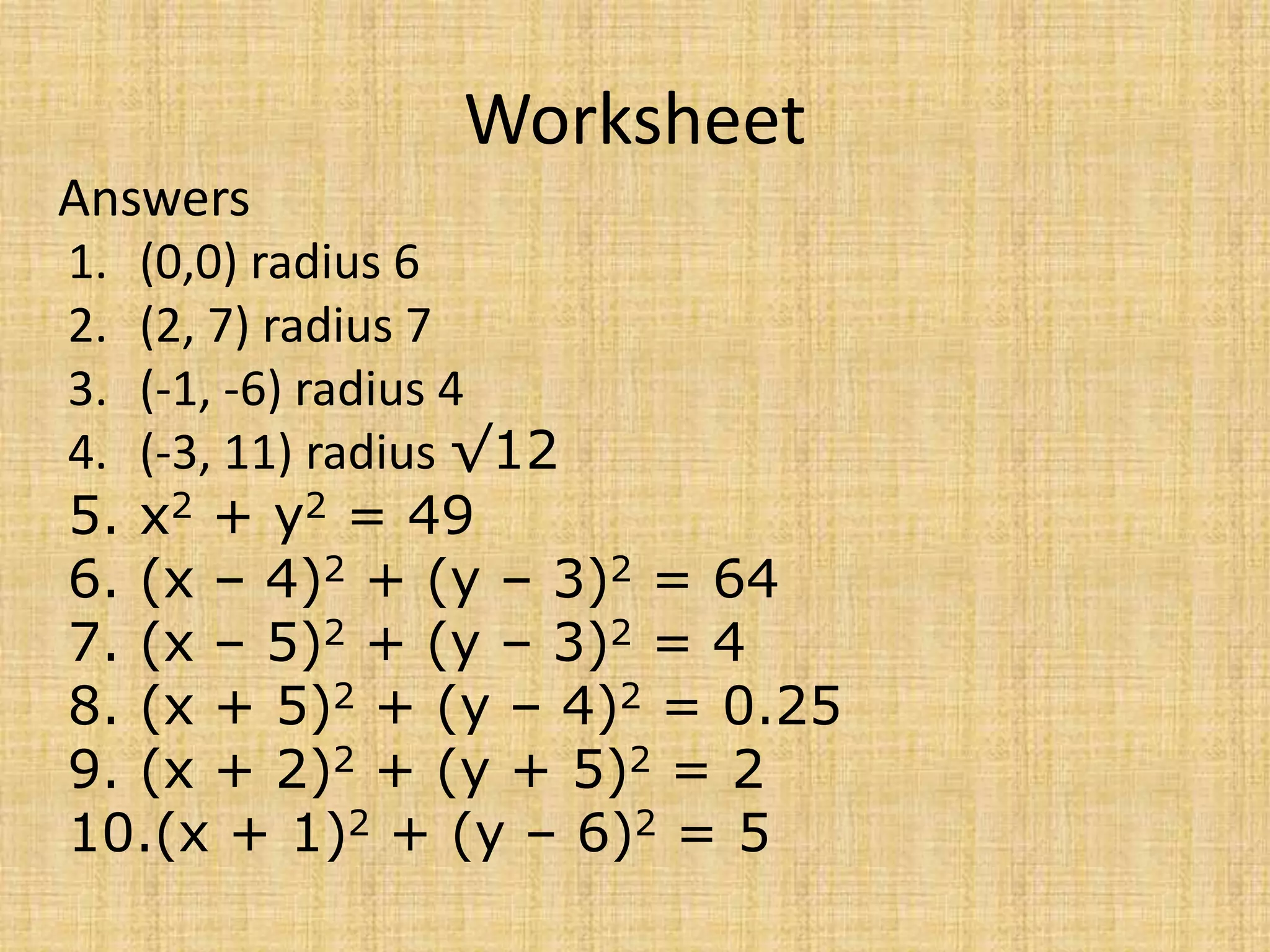Worksheet
Answers
1. (0,0) radius 6
2. (2, 7) radius 7
3. (-1, -6) radius 4
4. (-3, 11) radius √12
5. x2 + y2 = 49
6. (x – 4)2 + (y – 3)2 = 64
7. (x – 5)2 + (y – 3)2 = 4
8. (x + 5)2 + (y – 4)2 = 0.25
9. (x + 2)2 + (y + 5)2 = 2
10.(x + 1)2 + (y – 6)2 = 5
 