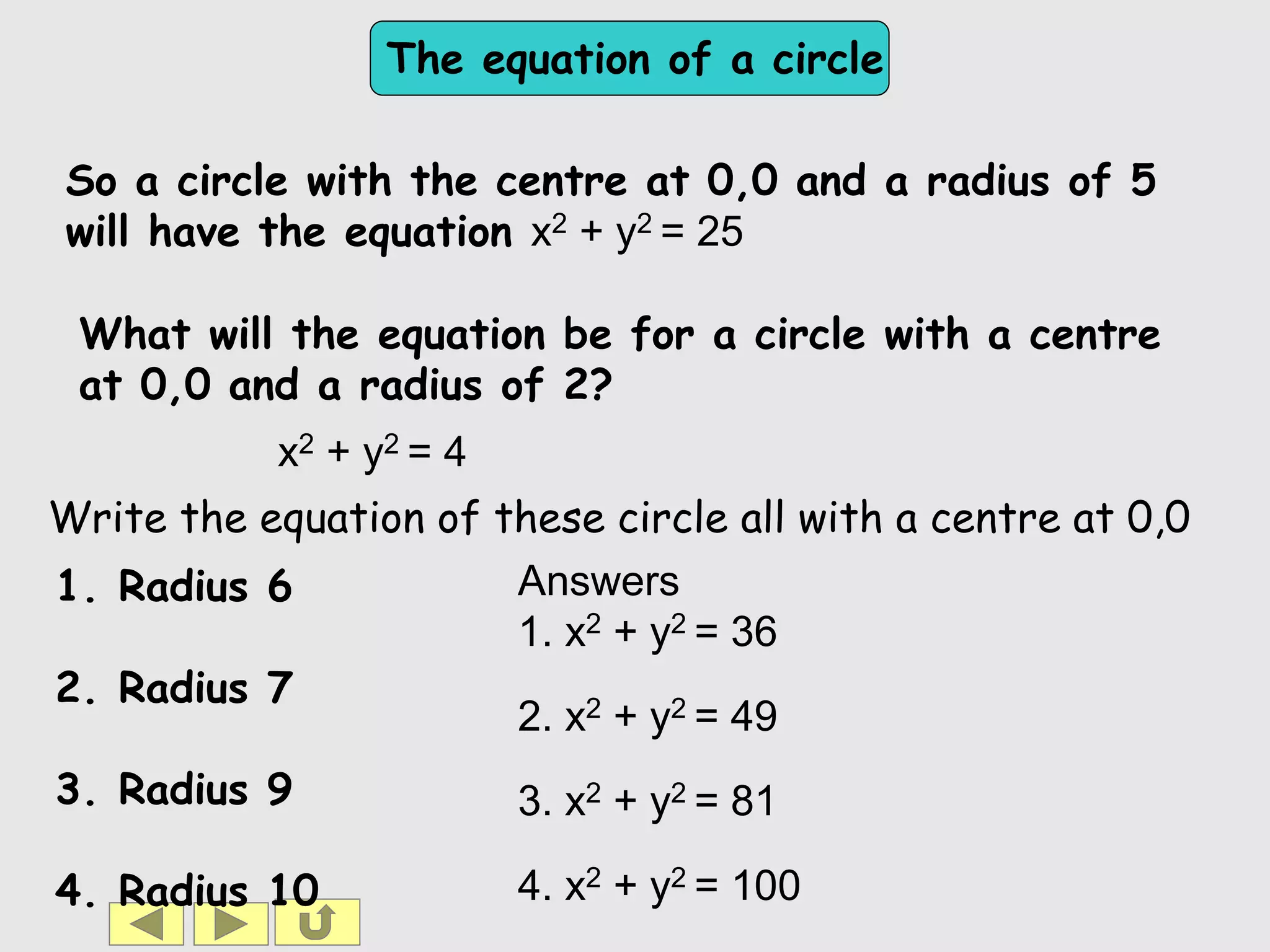The equation of a circle
So a circle with the centre at 0,0 and a radius of 5
will have the equation x2 + y2 = 25
1. Radius 6
2. Radius 7
3. Radius 9
4. Radius 10
x2 + y2 = 4
Answers
1. x2 + y2 = 36
2. x2 + y2 = 49
3. x2 + y2 = 81
4. x2 + y2 = 100
Write the equation of these circle all with a centre at 0,0
What will the equation be for a circle with a centre
at 0,0 and a radius of 2?
 